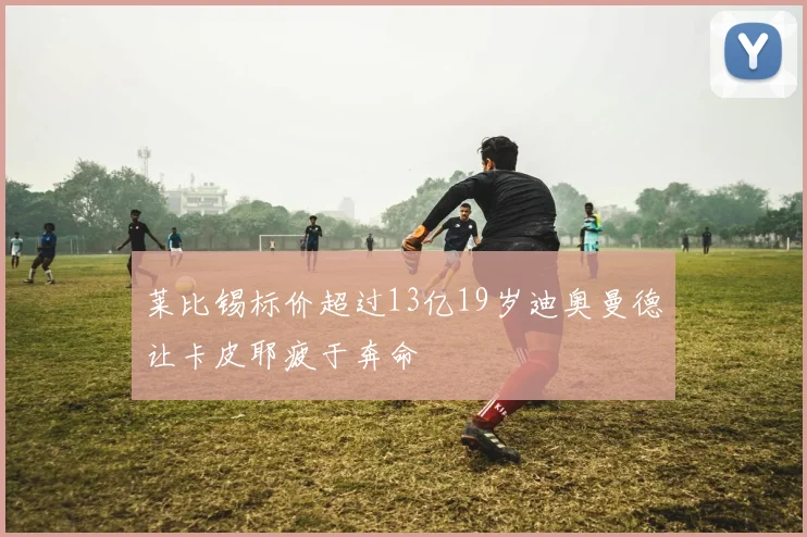 莱比锡标价超过13亿19岁迪奥曼德让卡皮耶疲于奔命