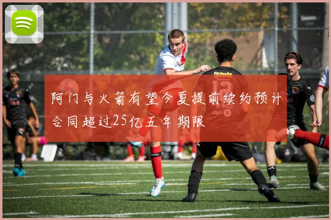 阿门与火箭有望今夏提前续约预计合同超过25亿五年期限
