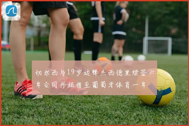 切尔西与19岁边锋杰西德里续签六年合同并租借至葡萄牙体育一年