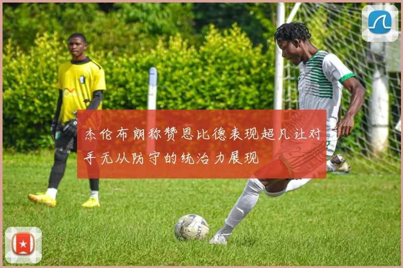 杰伦布朗称赞恩比德表现超凡让对手无从防守的统治力展现