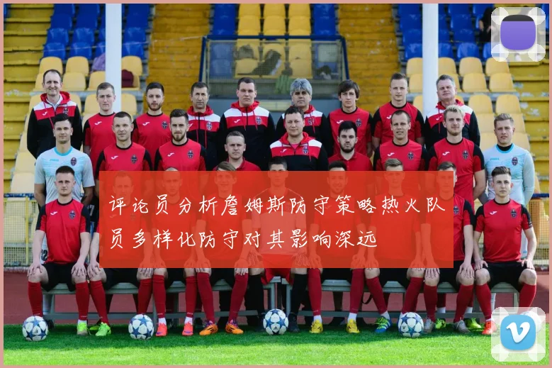评论员分析詹姆斯防守策略热火队员多样化防守对其影响深远