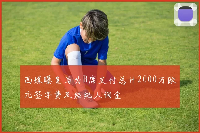 西媒曝皇马为B席支付总计2000万欧元签字费及经纪人佣金