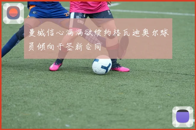 曼城信心满满欲续约格瓦迪奥尔球员倾向于签新合同