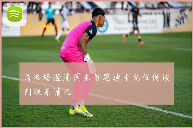 马洛塔澄清国米与恩迪卡无任何谈判联系情况