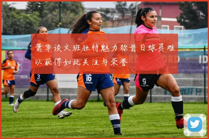 萧华谈文班独特魅力称昔日球员难以获得如此关注与荣誉