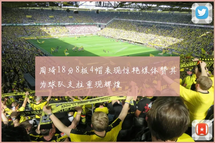 周琦18分8板4帽表现惊艳媒体赞其为球队支柱重现辉煌