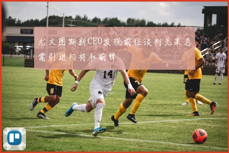 尤文图斯新CEO发现前任谈判无果急需引进门将和前锋