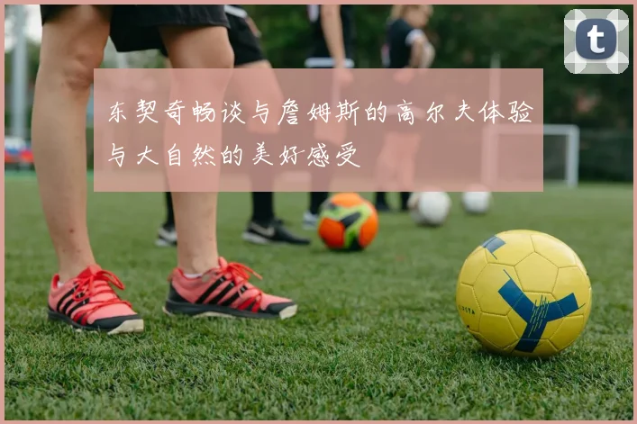 东契奇畅谈与詹姆斯的高尔夫体验与大自然的美好感受